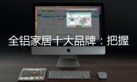 全铝家居十大品牌：把握市场风向 全面洞悉市场