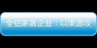 全铝家居企业
：以渠道攻市场 需权衡战略布局