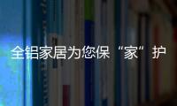 全铝家居为您保“家”护航
，让你轻松搞定装修烦恼!