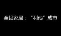 全铝家居
：“利他”成市场行为 “向善”成主流选择