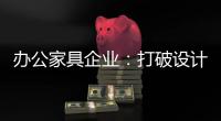 办公家具企业	：打破设计“之痛” 产品设计要走心