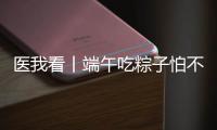 医我看丨端午吃粽子怕不消化？搭配茶饮更健康