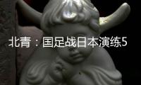 北青：国足战日本演练5后卫阵容�，强调对抗、跑动和速度