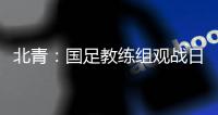 北青：国足教练组观战日本vs香港，两队均值得警惕