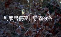 利家居瓷砖 ▏舒适的浴室空间，开启悠闲的生活时刻