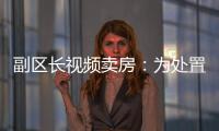 副区长视频卖房	：为处置国有资产	，已认筹169套