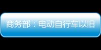 商务部：电动自行车以旧换新带动行业产销两旺