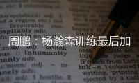 周鹏：杨瀚森训练最后加练定点三分