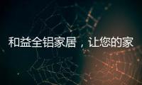 和益全铝家居，让您的家成为一座真正的的艺术馆