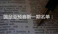 国足亚预赛新一期名单：黄Bo文回归 恒大9人入选