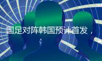国足对阵韩国预计首发，泰山队三将有机会，王钰栋张玉宁领衔出战