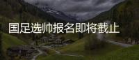 国足选帅报名即将截止 足协：候选名单将不日公布
