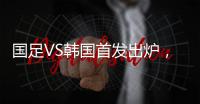 国足VS韩国首发出炉	，久帅全华班3处用人引发争议，恐埋下大隐患