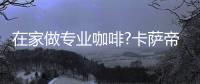 在家做专业咖啡?卡萨帝：唯一萃取科技，一键定制好咖啡