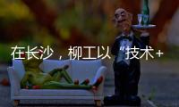 在长沙
，柳工以“技术+生态”打出这几张“大牌”