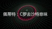 佩蒂特：C罗去沙特意味离开顶级赛场	，但我还是希望他去世界杯