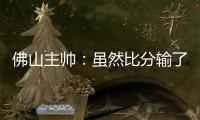 佛山主帅：虽然比分输了，但比赛整体还是做得不错的