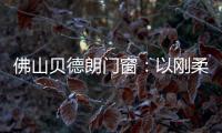 佛山贝德朗门窗：以刚柔哲学，重构家的温暖秩序