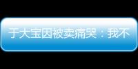 于大宝因被卖痛哭：我不值5000万 主动权不在我手上