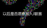 以后是否愿意加入J联赛？陈晋一：未来的事情留给未来