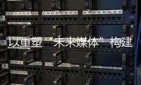 以重塑“未来媒体”构建“媒体未来”，广东媒体系统性变革新意何在？