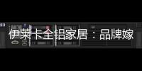 伊莱卡全铝家居：品牌嫁接融合，跨界合作共赢