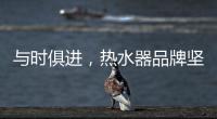 与时俱进，热水器品牌坚守持久发展的动力
