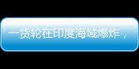 一货轮在印度海域爆炸
，已有12名中国船员获救