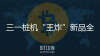 三一桩机“王炸”新品全球首秀
：以“精耕”奠基	，用“电智”领航