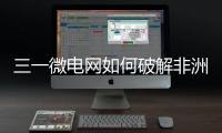 三一微电网如何破解非洲能源困局？​​中英双语全纪录上线！