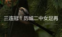 三连冠�！历城二中女足再夺全国总冠军