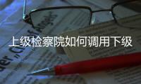 上级检察院如何调用下级检察官？ 告别程序争议