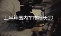 上半年国内车市增长10.8%，新能源渗透率首次过半达50.2%