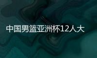 中国男篮亚洲杯12人大名单曝光�，辽宁队全淘汰，广东最多成赢家