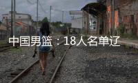 中国男篮：18人名单辽宁队0人，队长出炉一人离队，赛程公布