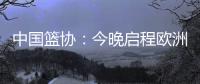中国篮协	：今晚启程欧洲拉练 将打4场热身赛 王浩然成唯一被裁球员