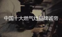 中国十大燃气灶品牌诚帝：用发明家的精神创造价值