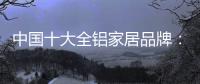 中国十大全铝家居品牌：卓越品牌，匠心铸魂