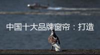 中国十大品牌窗帘：打造专精产品 扩张从点到面