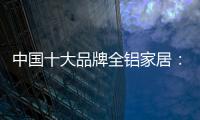 中国十大品牌全铝家居：时尚专业高端更有品质