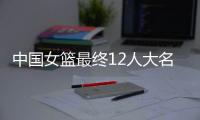 中国女篮最终12人大名单曝光

，两大主力被淘汰，输球也不带李梦