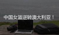 中国女篮逆转澳大利亚！热身赛5胜1负，韩旭8分8板+张子宇休战