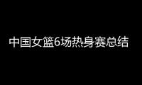 中国女篮6场热身赛总结
：3人不能用�，4将需调整，3球员能扛大旗