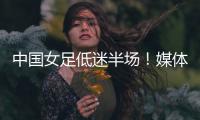 中国女足低迷半场！媒体人集体开炮：踢得什么玩意，主帅混日子