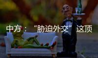 中方：“胁迫外交”这顶帽子显然美国最适合戴