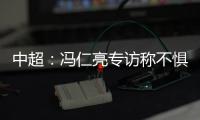 中超：冯仁亮专访称不惧和恒大郜林穆里奇竞争