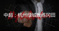 中超：杭州绿城教练冈田续约 自责成绩差请狠狠骂我