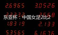 东亚杯
：中国女足2比2憾平韩国女足 无缘开门红