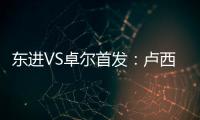 东进VS卓尔首发：卢西PK维森特 忻峰梅方齐首发