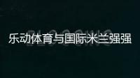 乐动体育与国际米兰强强联合，共同发力冲向巅峰